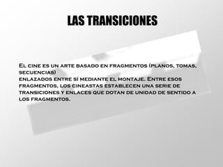 LAS TRANSICIONES El cine es un arte basado en fragmentos (planos, tomas,  secuencias)  enlazados entre sí mediante el montaje. Entre esos  fragmentos, los cineastas establecen una serie de  transiciones y enlaces que dotan de unidad de sentido a  los fragmentos. 