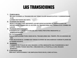 LAS TRANSICIONES 1.  Corte seco. Se usa cuando la transición no tiene valor significativo y corresponde a un cambio de punto de vista. 2.  Fundido en negro. Suele usarse para separar las secuencias entre sí, expresando un importante cambio en la acción, el transcurso del tiempo o el cambio de lugar. 3.  Fundido encadenado. Consiste en la sustitución de una toma por otra mediante la sobreimpresión de fotogramas. Suele emplearse para indicar el transcurso del tiempo. En ocasiones se usa  para suavizar el cambio de tomas cuando se encadenan varios planos de un mismo sujeto. 4.  Barrido. Consiste en pasar de una imagen a otra mediante una panorámica muy rápida sobre fondo neutro, creando en la pantalla una imagen borrosa. 5.  Cortinas e iris. Son muy artificiosos y se emplean poco en el cine actual. 