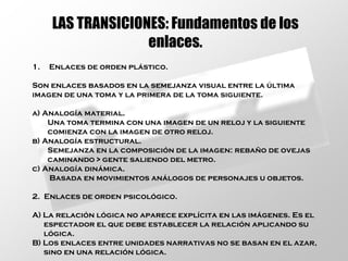 LAS TRANSICIONES: Fundamentos de los enlaces. Enlaces de orden plástico. Son enlaces basados en la semejanza visual entre la última  imagen de una toma y la primera de la toma siguiente. a) Analogía material. Una toma termina con una imagen de un reloj y la siguiente  comienza con la imagen de otro reloj. b) Analogía estructural.  Semejanza en la composición de la imagen: rebaño de ovejas caminando > gente saliendo del metro. c) Analogía dinámica. Basada en movimientos análogos de personajes u objetos. 2.  Enlaces de orden psicológico. A) La relación lógica no aparece explícita en las imágenes. Es el  espectador el que debe establecer la relación aplicando su  lógica. B) Los enlaces entre unidades narrativas no se basan en el azar,  sino en una relación lógica. 