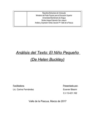 Republica Bolivariana de Venezuela
Ministerio del Poder Popular para la Educación Superior
Universidad Bicentenaria de Aragua
Núcleo Aragua Extensión San Joaquín
Análisis y Expresión Verbal, Sección P1 Valle de la Pascua
Análisis del Texto: El Niño Pequeño
(De Helen Buckley)
Facilitadora: Presentado por:
Lic. Carina Fernández Exavier Blasini
C.I:13.421.162
Valle de la Pascua, Marzo de 2017
 