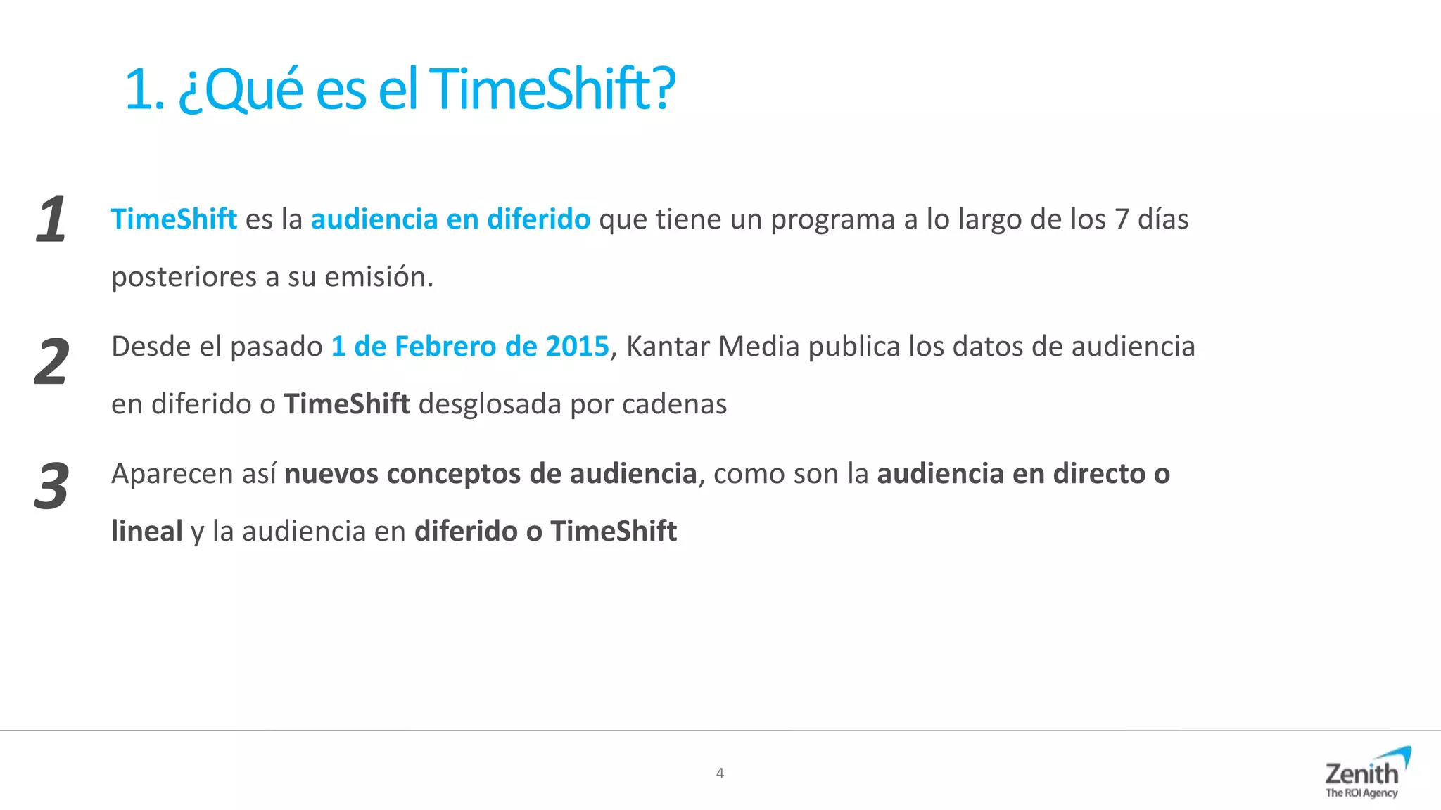 4
1.¿QuéeselTimeShift?
TimeShift es la audiencia en diferido que tiene un programa a lo largo de los 7 días
posteriores a su emisión.
Desde el pasado 1 de Febrero de 2015, Kantar Media publica los datos de audiencia
en diferido o TimeShift desglosada por cadenas
Aparecen así nuevos conceptos de audiencia, como son la audiencia en directo o
lineal y la audiencia en diferido o TimeShift
1
2
3
 