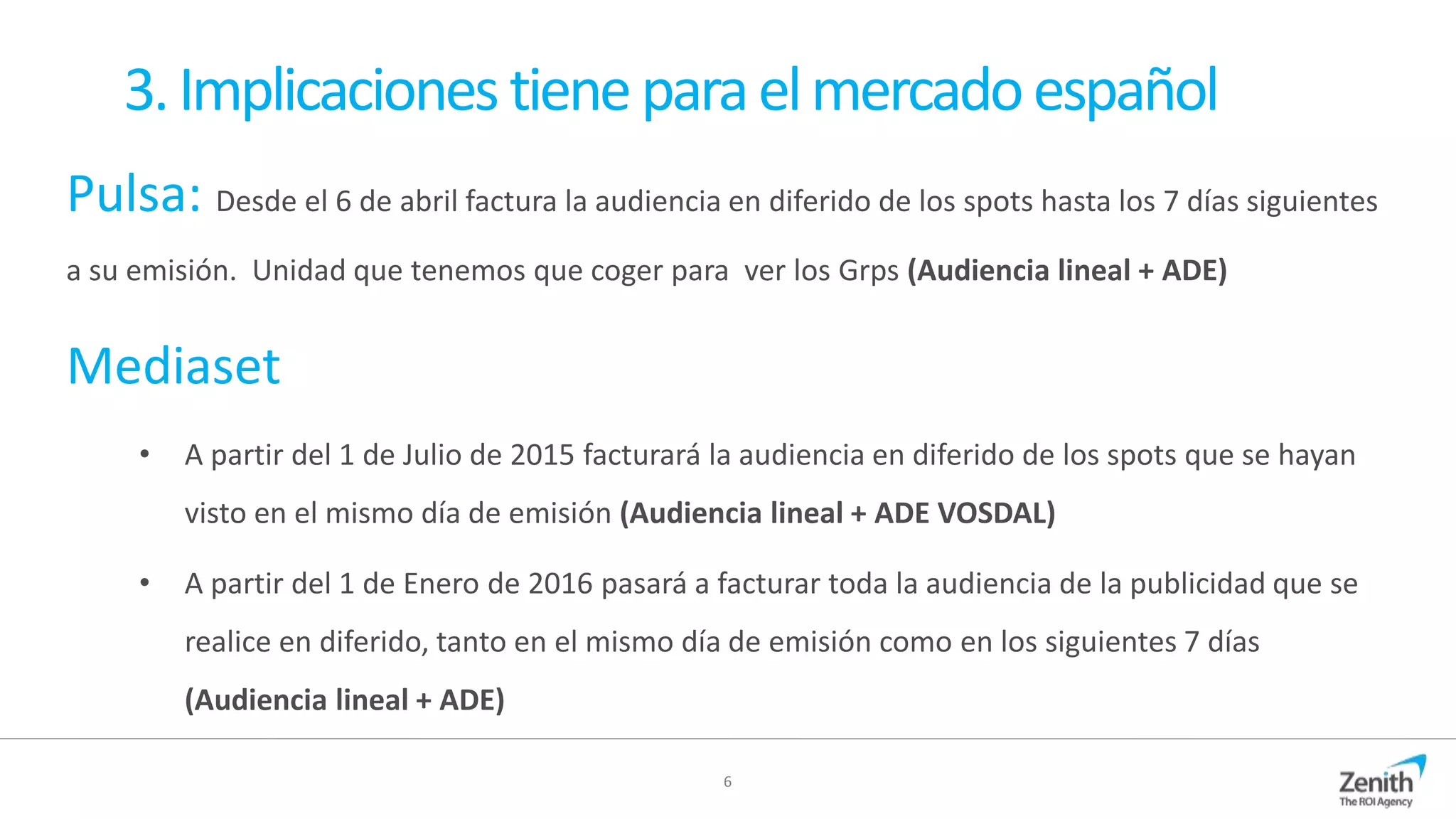 6
3.Implicacionestieneparaelmercadoespañol
Pulsa: Desde el 6 de abril factura la audiencia en diferido de los spots hasta los 7 días siguientes
a su emisión. Unidad que tenemos que coger para ver los Grps (Audiencia lineal + ADE)
Mediaset
• A partir del 1 de Julio de 2015 facturará la audiencia en diferido de los spots que se hayan
visto en el mismo día de emisión (Audiencia lineal + ADE VOSDAL)
• A partir del 1 de Enero de 2016 pasará a facturar toda la audiencia de la publicidad que se
realice en diferido, tanto en el mismo día de emisión como en los siguientes 7 días
(Audiencia lineal + ADE)
 