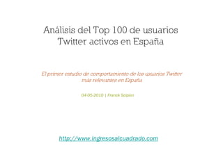 Análisis del Top 100 de usuarios
   Twitter activos en España


El primer estudio de comportamiento de los usuarios Twitter
                 más relevantes en España

                04-05-2010 | Franck Scipion




       http://www.ingresosalcuadrado.com
 