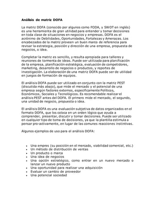 Análisis de matriz DOFA 
La matriz DOFA (conocido por algunos como FODA, y SWOT en inglés) 
es una herramienta de gran utilidad para entender y tomar decisiones 
en toda clase de situaciones en negocios y empresas. DOFA es el 
acrónimo de Debilidades, Oportunidades, Fortalezas y Amenazas. Los 
encabezados de la matriz proveen un buen marco de referencia para 
revisar la estrategia, posición y dirección de una empresa, propuesta de 
negocios, o idea. 
Completar la matriz es sencillo, y resulta apropiada para talleres y 
reuniones de tormenta de ideas. Puede ser utilizada para plan¡ficación 
de la empresa, planificación estratégica, evaluación de competidores, 
marketing, desarrollo de negocios o productos, y reportes de 
investigación. La elaboración de una matriz DOFA puede ser de utilidad 
en juegos de formación de equipos. 
El análisis DOFA puede ser utilizado en conjunto con la matriz PEST 
(discutida más abajo), que mide el mercado y el potencial de una 
empresa según factores externos, especificamente Políticos, 
Económicos, Sociales y Tecnológicos. Es recomendable realizar el 
análisis PEST antes del DOFA. El primero mide el mercado, el segundo, 
una unidad de negocio, propuesta o idea. 
El análisis DOFA es una evaluación subjetiva de datos organizados en el 
formato DOFA, que los coloca en un orden lógico que ayuda a 
comprender, presentar, discutir y tomar decisiones. Puede ser utilizado 
en cualquier tipo de toma de decisiones, ya que la plantilla estimula a 
pensar pro-activamente, en lugar de las comunes reacciones instintivas. 
Algunos ejemplos de uso para el análisis DOFA: 
 Una empres (su posición en el mercado, viabilidad comercial, etc.) 
 Un método de distribución de ventas 
 Un producto o marca 
 Una idea de negocios 
 Una opción estratégico, como entrar en un nuevo mercado o 
lanzar un nuevo producto 
 Una oportunidad para realizar una adquisición 
 Evaluar un cambio de proveedor 
 Una potencial sociedad 
 