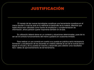 JUSTIFICACIÓN El manejo de las nuevas tecnologías constituye una herramienta novedosa en el marco escolar a nivel de aula en lo referente al desarrollo de la materia. Mientras que hasta ahora eran utilizadas como fuente de ampliación y complementación de información, ahora parecen querer imponerse también en el aula. Su utilización deberá darse en un contexto y situaciones determinadas, pues de no ser así el correcto funcionamiento del mismo quedaría en ocasiones limitado. Para realizar un uso correcto en cuanto a su puesta en práctica sería necesaria la formación y actualización de los docentes en materia referida al uso de la nuevas tecno- logías en el aula y de su puesta en marcha y desarrollo para obtener unos resultados favo- rables de aprovechamiento de tal herramienta. 