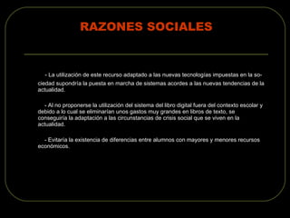 RAZONES SOCIALES - La utilización de este recurso adaptado a las nuevas tecnologías impuestas en la so- ciedad supondría la puesta en marcha de sistemas acordes a las nuevas tendencias de la actualidad. - Al no proponerse la utilización del sistema del libro digital fuera del contexto escolar y debido a lo cual se eliminarían unos gastos muy grandes en libros de texto, se conseguiría la adaptación a las circunstancias de crisis social que se viven en la actualidad. - Evitaría la existencia de diferencias entre alumnos con mayores y menores recursos económicos. 