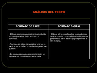 ANÁLISIS DEL TEXTO - El texto a través del cual se explica la mate- ria se encuentra conectado mediante enlaces generados a partir de una página principal o introductoria. - El texto aparece principalmente distribuido en tres apartados: título, subtítulo y contenido. - También se utiliza para realizar una breve explicación en relación con las imágenes ex- puestas. - En ciertos apartados aparece también en forma de información complementaria. FORMATO DIGITAL FORMATO DE PAPEL 
