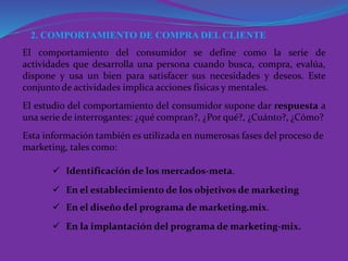 2. COMPORTAMIENTO DE COMPRA DEL CLIENTE
El comportamiento del consumidor se define como la serie de
actividades que desarrolla una persona cuando busca, compra, evalúa,
dispone y usa un bien para satisfacer sus necesidades y deseos. Este
conjunto de actividades implica acciones físicas y mentales.
El estudio del comportamiento del consumidor supone dar respuesta a
una serie de interrogantes: ¿qué compran?, ¿Por qué?, ¿Cuánto?, ¿Cómo?
Esta información también es utilizada en numerosas fases del proceso de
marketing, tales como:
 Identificación de los mercados-meta.
 En el establecimiento de los objetivos de marketing
 En el diseño del programa de marketing.mix.
 En la implantación del programa de marketing-mix.
 