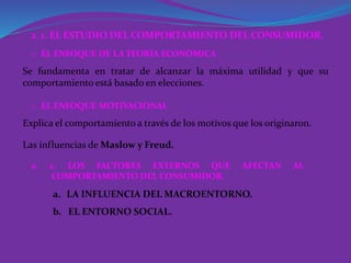 2. 1. EL ESTUDIO DEL COMPORTAMIENTO DEL CONSUMIDOR.
Se fundamenta en tratar de alcanzar la máxima utilidad y que su
comportamiento está basado en elecciones.
o EL ENFOQUE DE LA TEORÍA ECONÓMICA
Explica el comportamiento a través de los motivos que los originaron.
o EL ENFOQUE MOTIVACIONAL
Las influencias de Maslow y Freud.
2. 2. LOS FACTORES EXTERNOS QUE AFECTAN AL
COMPORTAMIENTO DEL CONSUMIDOR.
a. LA INFLUENCIA DEL MACROENTORNO.
b. EL ENTORNO SOCIAL.
 