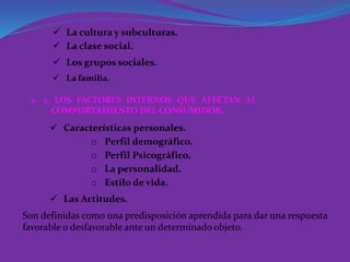  La cultura y subculturas.
 La clase social.
 Los grupos sociales.
 La familia.
2. 3. LOS FACTORES INTERNOS QUE AFECTAN AL
COMPORTAMIENTO DEL CONSUMIDOR.
 Características personales.
o Perfil demográfico.
o Perfil Psicográfico.
 Las Actitudes.
o La personalidad.
o Estilo de vida.
Son definidas como una predisposición aprendida para dar una respuesta
favorable o desfavorable ante un determinado objeto.
 