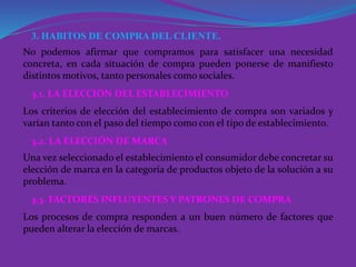 3. HABITOS DE COMPRA DEL CLIENTE.
No podemos afirmar que compramos para satisfacer una necesidad
concreta, en cada situación de compra pueden ponerse de manifiesto
distintos motivos, tanto personales como sociales.
3.1. LA ELECCIÓN DEL ESTABLECIMIENTO
3.2. LA ELECCIÓN DE MARCA
3.3. FACTORES INFLUYENTES Y PATRONES DE COMPRA
Los criterios de elección del establecimiento de compra son variados y
varían tanto con el paso del tiempo como con el tipo de establecimiento.
Una vez seleccionado el establecimiento el consumidor debe concretar su
elección de marca en la categoría de productos objeto de la solución a su
problema.
Los procesos de compra responden a un buen número de factores que
pueden alterar la elección de marcas.
 