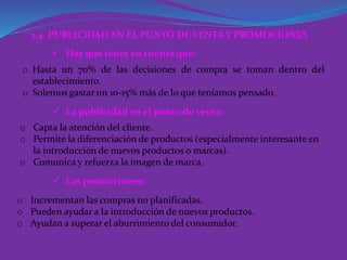 3.4. PUBLICIDAD EN EL PUNTO DE VENTA Y PROMOCIONES
 Hay que tener en cuenta que:
 La publicidad en el punto de venta:
 Las promociones:
o Hasta un 70% de las decisiones de compra se toman dentro del
establecimiento.
o Solemos gastar un 10-15% más de lo que teníamos pensado.
o Capta la atención del cliente.
o Permite la diferenciación de productos (especialmente interesante en
la introducción de nuevos productos o marcas).
o Comunica y refuerza la imagen de marca.
o Incrementan las compras no planificadas.
o Pueden ayudar a la introducción de nuevos productos.
o Ayudan a superar el aburrimiento del consumidor.
 
