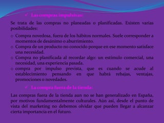  Las compras impulsivas:
 La compra fuera de la tienda:
Se trata de las compras no planeadas o planificadas. Existen varias
posibilidades:
o Compra novedosa, fuera de los hábitos normales. Suele corresponder a
momentos de desánimo o aburrimiento.
o Compra de un producto no conocido porque en ese momento satisface
una necesidad.
o Compra no planificada al recordar algo: un estímulo comercial, una
necesidad, una experiencia pasada.
o compra por impulso prevista, que es cuando se acude al
establecimiento pensando en que habrá rebajas, ventajas,
promociones o novedades.
Las compras fuera de la tienda aun no se han generalizado en España,
por motivos fundamentalmente culturales. Aún así, desde el punto de
vista del marketing no debemos olvidar que pueden llegar a alcanzar
cierta importancia en el futuro.
 
