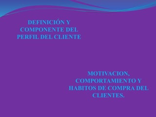 DEFINICIÓN Y
COMPONENTE DEL
PERFIL DEL CLIENTE
MOTIVACION,
COMPORTAMIENTO Y
HABITOS DE COMPRA DEL
CLIENTES.
 