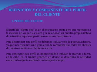 1. PERFIL DEL CLIENTE
El perfil de “cliente tipo” es un cliente que no existe pero que representa a
la mayoría de los que sí existen y se relacionan en nuestro propio ámbito
de actuación y que compartimos con otros comerciantes.
Para determinar este perfil no debemos trabajar solo de puertas a dentro,
ya que incurriríamos en el gran error de considerar que todos los clientes
de nuestro ámbito son clientes nuestros
Para conseguir este perfil es imprescindible trabajar de puertas a fuera,
en la calle, en el ámbito genérico en donde se desarrolla la actividad
comercial conjunta mediante un trabajo de campo.
DEFINICIÓN Y COMPONENTE DEL PERFIL
DEL CLIENTE
 