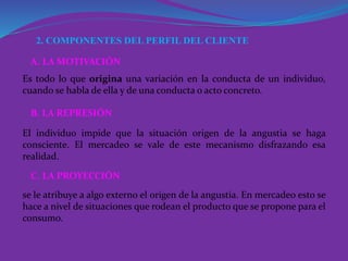 2. COMPONENTES DEL PERFIL DEL CLIENTE
Es todo lo que origina una variación en la conducta de un individuo,
cuando se habla de ella y de una conducta o acto concreto.
A. LA MOTIVACIÓN
El individuo impide que la situación origen de la angustia se haga
consciente. El mercadeo se vale de este mecanismo disfrazando esa
realidad.
B. LA REPRESIÓN
se le atribuye a algo externo el origen de la angustia. En mercadeo esto se
hace a nivel de situaciones que rodean el producto que se propone para el
consumo.
C. LA PROYECCIÓN
 