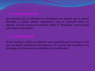 que permite que el individuo se identifique con alguien que le parece
deseable o a quien admira, sintiéndose como si realmente fuese ese
alguien. En este recurso el mercadeo utiliza al “Personaje” como puente
para ofrecer el producto.
D. LA IDENTIFICACIÓN
Se da cuando un objeto socialmente más aceptable pasa a sustituir a otro
que no puede satisfacerse directamente. El recurso que se utiliza es la
descarga, de situaciones no admitidas pero justificadas.
E. LA SUBLIMACIÓN
 