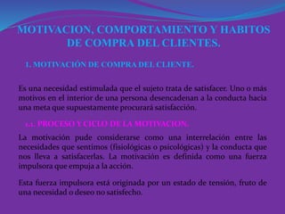 MOTIVACION, COMPORTAMIENTO Y HABITOS
DE COMPRA DEL CLIENTES.
1. MOTIVACIÓN DE COMPRA DEL CLIENTE.
Es una necesidad estimulada que el sujeto trata de satisfacer. Uno o más
motivos en el interior de una persona desencadenan a la conducta hacia
una meta que supuestamente procurará satisfacción.
1.1. PROCESO Y CICLO DE LA MOTIVACION.
La motivación pude considerarse como una interrelación entre las
necesidades que sentimos (fisiológicas o psicológicas) y la conducta que
nos lleva a satisfacerlas. La motivación es definida como una fuerza
impulsora que empuja a la acción.
Esta fuerza impulsora está originada por un estado de tensión, fruto de
una necesidad o deseo no satisfecho.
 