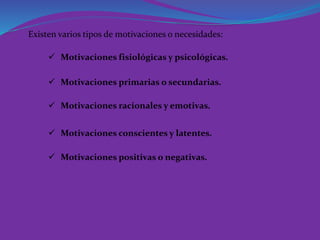 Existen varios tipos de motivaciones o necesidades:
 Motivaciones fisiológicas y psicológicas.
 Motivaciones primarias o secundarias.
 Motivaciones racionales y emotivas.
 Motivaciones conscientes y latentes.
 Motivaciones positivas o negativas.
 
