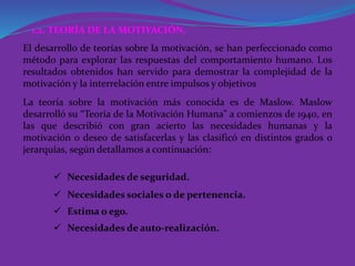1.2. TEORÍA DE LA MOTIVACIÓN.
El desarrollo de teorías sobre la motivación, se han perfeccionado como
método para explorar las respuestas del comportamiento humano. Los
resultados obtenidos han servido para demostrar la complejidad de la
motivación y la interrelación entre impulsos y objetivos
La teoría sobre la motivación más conocida es de Maslow. Maslow
desarrolló su “Teoría de la Motivación Humana” a comienzos de 1940, en
las que describió con gran acierto las necesidades humanas y la
motivación o deseo de satisfacerlas y las clasificó en distintos grados o
jerarquías, según detallamos a continuación:
 Necesidades de seguridad.
 Necesidades sociales o de pertenencia.
 Estima o ego.
 Necesidades de auto-realización.
 