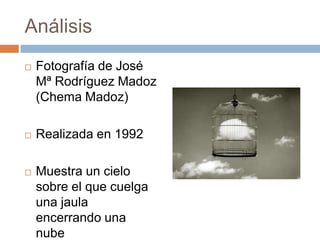 Análisis


Fotografía de José
Mª Rodríguez Madoz
(Chema Madoz)



Realizada en 1992



Muestra un cielo
sobre el que cuelga
una jaula
encerrando una
nube

 
