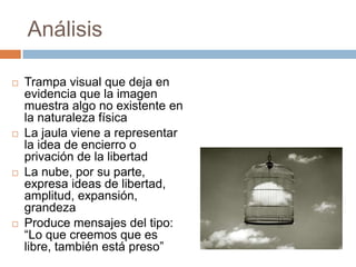 Análisis








Trampa visual que deja en
evidencia que la imagen
muestra algo no existente en
la naturaleza física
La jaula viene a representar
la idea de encierro o
privación de la libertad
La nube, por su parte,
expresa ideas de libertad,
amplitud, expansión,
grandeza
Produce mensajes del tipo:
“Lo que creemos que es
libre, también está preso”

 