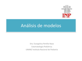 Análisis de modelos 
Dra. Evangelina Portillo Nava 
Estomatología Pediátrica 
UNAM/ Instituto Nacional de Pediatría 
 