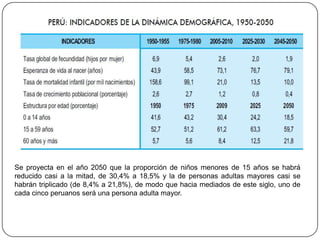 Se proyecta en el año 2050 que la proporción de niños menores de 15 años se habrá
reducido casi a la mitad, de 30,4% a 18,5% y la de personas adultas mayores casi se
habrán triplicado (de 8,4% a 21,8%), de modo que hacia mediados de este siglo, uno de
cada cinco peruanos será una persona adulta mayor.
 