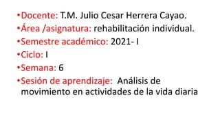 •Docente: T.M. Julio Cesar Herrera Cayao.
•Área /asignatura: rehabilitación individual.
•Semestre académico: 2021- I
•Ciclo: I
•Semana: 6
•Sesión de aprendizaje: Análisis de
movimiento en actividades de la vida diaria
 
