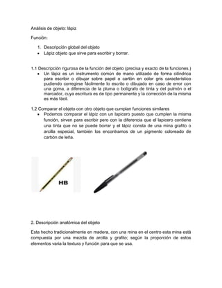 Análisis de objeto: lápiz
Función:
1. Descripción global del objeto
Lápiz objeto que sirve para escribir y borrar.
1.1 Descripción rigurosa de la función del objeto (precisa y exacto de la funciones.)
Un lápiz es un instrumento común de mano utilizado de forma cilíndrica
para escribir o dibujar sobre papel o cartón en color gris característico
pudiendo corregirse fácilmente lo escrito o dibujado en caso de error con
una goma, a diferencia de la pluma o bolígrafo de tinta y del pulmón o el
marcador, cuya escritura es de tipo permanente y la corrección de la misma
es más fácil.
1.2 Comparar el objeto con otro objeto que cumplan funciones similares
Podemos comparar el lápiz con un lapicero puesto que cumplen la misma
función, sirven para escribir pero con la diferencia que el lapicero contiene
una tinta que no se puede borrar y el lápiz consta de una mina grafito o
arcilla especial, también los encontramos de un pigmento coloreado de
carbón de leña.
2. Descripción anatómica del objeto
Esta hecho tradicionalmente en madera, con una mina en el centro esta mina está
compuesta por una mezcla de arcilla y grafito; según la proporción de estos
elementos varia la textura y función para que se usa.
 