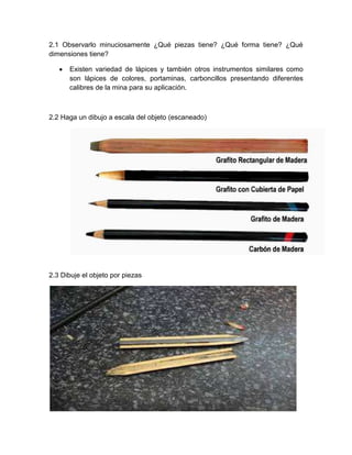 2.1 Observarlo minuciosamente ¿Qué piezas tiene? ¿Qué forma tiene? ¿Qué
dimensiones tiene?
Existen variedad de lápices y también otros instrumentos similares como
son lápices de colores, portaminas, carboncillos presentando diferentes
calibres de la mina para su aplicación.
2.2 Haga un dibujo a escala del objeto (escaneado)
2.3 Dibuje el objeto por piezas
 