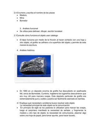 2.4 Enumere y escriba el nombre de las piezas
Madera.
Mina
Borrador
3. Análisis funcional
Se utiliza para delinear, dibujar, escribir bocetear.
3.1Consulte cómo funciona el objeto usar catalogo
El lápiz funciona por medio de la fricción al hacer contacto con una hoja u
otro objeto, el grafito se adhiere a la superficie del objeto y permite de esta
manera la escritura.
4. Análisis histórico.
En 1665 en un deposito enorme de grafito fue descubierto en seathwaite
fell, cerca de Borrwdale, Cumbria, Inglaterra los lugareños descubrieron que
era muy útil para marcara ovejas. Este depósito particular de grafito era
extremadamente puro y solido y podría ser fácilmente aserrado en barritas.
4.1 Explique qué necesidad o problema busco resolver este objeto
La necesidad principal de este objeto es la comunicación
En principio de siglo se los pastores lo utilizaban para marcar las ovejas,
luego el carpintero manifestó la necesidad de señalar, y fragmentar la
madera u otro tipo de objeto; la necesidad de comunicarse, plasmar algo
sobre una hoja de papal, para tomar apunte, para hacer boceto,
 