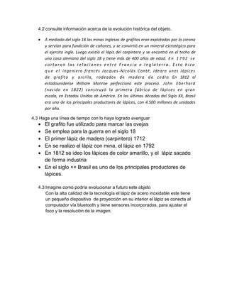 4.2 consulte información acerca de la evolución histórica del objeto.
A mediado del siglo 18 las minas inglesas de grafitos eran explotadas por la corona
y servían para fundición de cañones, y se convirtió en un mineral estratégico para
el ejercito ingle. Luego existió el lápiz del carpintero y se encontró en el techo de
una casa alemana del siglo 18 y tiene más de 400 años de edad. E n 1 7 9 2 se
c ort a r on l a s re l ac io ne s e nt re F r a nc i a e I ng l at e r r a . E s t o hiz o
q ue e l ingeniero francés Jacques-Nicolás Conté, ideara unos lápices
de grafito y arcilla, rodeados de madera de cedro En 1812 el
estadounidense William Monroe perfeccionó este proceso. John Eberhard
(nacido en 1822) construyó la primera fábrica de lápices en gran
escala, en Estados Unidos de América. En las últimas décadas del Siglo XX, Brasil
era uno de los principales productores de lápices, con 4.500 millones de unidades
por año.
4.3 Haga una línea de tiempo con lo haya logrado averiguar
El grafito fue utilizado para marcar las ovejas
Se emplea para la guerra en el siglo 18
El primer lápiz de madera (carpintero) 1712
En se realizo el lápiz con mina, el lápiz en 1792
En 1812 se ideo los lápices de color amarillo, y el lápiz sacado
de forma industria
En el siglo ×× Brasil es uno de los principales productores de
lápices.
4.3 Imagine como podría evolucionar a futuro este objeto
Con la alta calidad de la tecnología el lápiz de acero inoxidable este tiene
un pequeño dispositivo de proyección en su interior el lápiz se conecta al
computador vía bluetooth y tiene sensores incorporados, para ajustar el
foco y la resolución de la imagen.
 
