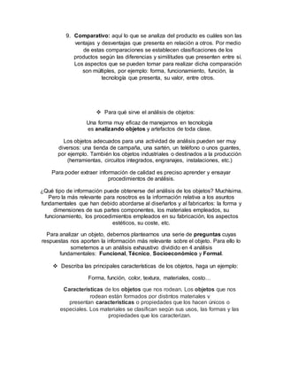 9. Comparativo: aquí lo que se analiza del producto es cuáles son las
ventajas y desventajas que presenta en relación a otros. Por medio
de estas comparaciones se establecen clasificaciones de los
productos según las diferencias y similitudes que presenten entre sí.
Los aspectos que se pueden tomar para realizar dicha comparación
son múltiples, por ejemplo: forma, funcionamiento, función, la
tecnología que presenta, su valor, entre otros.
 Para qué sirve el análisis de objetos:
Una forma muy eficaz de manejarnos en tecnología
es analizando objetos y artefactos de toda clase.
Los objetos adecuados para una actividad de análisis pueden ser muy
diversos: una tienda de campaña, una sartén, un teléfono o unos guantes,
por ejemplo. También los objetos industriales o destinados a la producción
(herramientas, circuitos integrados, engranajes, instalaciones, etc.)
Para poder extraer información de calidad es preciso aprender y ensayar
procedimientos de análisis.
¿Qué tipo de información puede obtenerse del análisis de los objetos? Muchísima.
Pero la más relevante para nosotros es la información relativa a los asuntos
fundamentales que han debido abordarse al diseñarlos y al fabricarlos: la forma y
dimensiones de sus partes componentes, los materiales empleados, su
funcionamiento, los procedimientos empleados en su fabricación, los aspectos
estéticos, su coste, etc.
Para analizar un objeto, debemos plantearnos una serie de preguntas cuyas
respuestas nos aporten la información más relevante sobre el objeto. Para ello lo
sometemos a un análisis exhaustivo dividido en 4 análisis
fundamentales: Funcional, Técnico, Socioeconómico y Formal.
 Describa las principales características de los objetos, haga un ejemplo:
Forma, función, color, textura, materiales, costo…
Características de los objetos que nos rodean. Los objetos que nos
rodean están formados por distintos materiales y
presentan características o propiedades que los hacen únicos o
especiales. Los materiales se clasifican según sus usos, las formas y las
propiedades que los caracterizan.
 