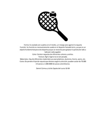 Forma: Es ovalada con cuadros en el medio, un mango para agarrar la raqueta
Función: Su función es necesariamente usada en el deporte llamado tenis, ya que es un
objetofundamentalparaeste deportayaque se necesita para golpear la pelota de lado a
lado por cada jugador.
Color: Existen raquetas de diferentes colores y estilos.
Textura: Ágil o ligera no es tan pesada.
Materiales: Hay de diferentes materiales ya sean plásticos, aluminio, hierro, acero, etc.
Costo:De pende el tipode raquetaque deseessegúntuelección,puedencostar de 70.000
mil pesos a 1.000.0000 de pesos colombianos.
Daniel Correa y Julián Zapata del curso 10-04
 