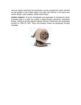 esto que cuando aparecieron los sacapuntas, para la sociedad era mucha más fácil
ya que ayudaba a que el lápiz tuviera una punta más uniforme y era bueno para
escribir dibujar o para cualquier utilidad dada al lápiz.
Análisis histórico: Al ver las necesidades que presentaba la sociedad en cuanto
al sacarle punta a un lápiz con cuchillo o navaja Bernard Lassimone, matemático
francés, solicitó la primera patente (patente francesa # 2444) para los sacapuntas
de lápiz en 1828. En 1847, Therry des Estwaux inventó los sacapuntas de lápiz
manuales.
 