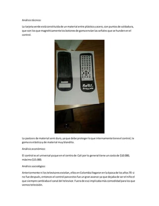Análisistécnico:
La tarjetaverde estáconstituidade unmaterial entre plásticoyacero,con puntosde soldadura,
que son losque magnéticamentelosbotonesde gomaenvíanlasseñalesque se hundenenel
control.
La pastaes de material semi duro,yaque debe protegerloque internamentetieneel control,la
goma eselásticayde material muyblandito.
Análisiseconómico:
El control esel universal yaque enel centrode Cali porlo general tiene uncostode $10.000,
máximo$15.000.
Análisissociológico:
Anteriormente ni lostelevisoresexistían,ellosenColombiallegaronenlaépocade losaños70 si
no fue después,entoncesel control paraestosfue ungranavance ya que dejabade serel niñoel
que siempre cambiabael canal del televisor.Fuerade esoimplicabamáscomodidadparalosque
vemostelevisión.
 