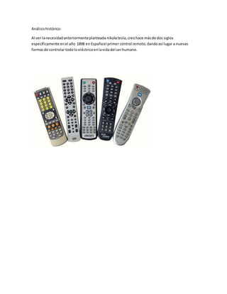 Análisishistórico:
Al ver lanecesidadanteriormenteplanteada nikolatesla,creohace másde dos siglos
específicamente enel año 1898 en Españael primer control remoto,dandoasí lugar a nuevas
formasde controlar todolo eléctricoenlavidadel serhumano.
 