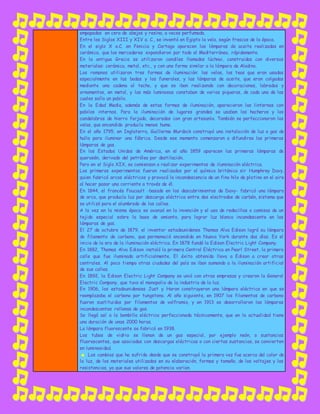 empapadas en cera de abejas y resina, a veces perfumada.
Entre los Siglos XIII y XIV a. C., se inventó en Egipto la vela, según frescos de la época.
En el siglo X a.C. en Fenicia y Cartago aparecen las lámparas de aceite realizadas en
cerámica, que los mercaderes expandieron por todo el Mediterráneo, rápidamente.
En la antigua Grecia se utilizaron candiles llamados lúchnoi, construidos con diversos
materiales: cerámica, metal, etc., y con una forma similar a la lámpara de Aladino.
Los romanos utilizaron tres formas de iluminación: las velas, las teas que eran usadas
especialmente en las bodas y los funerales, y las lámparas de aceite, que eran colgadas
mediante una cadena al techo, y que se iban realizando con decoraciones, labrados y
ornamentos, en metal, y las más luminosas constaban de varias piqueras, de cada una de las
cuales salía un pabilo.
En la Edad Media, además de estas formas de iluminación, aparecieron las linternas con
pabilos internos. Para la iluminación de lugares grandes se usaban los hacheros y los
candelabros de hierro forjado, decorados con gran artesanía. También se perfeccionaron las
velas, que encendida producía menos humo.
En el año 1795, en Inglaterra, Guillermo Murdock construyó una instalación de luz a gas de
hulla para iluminar una fábrica. Desde ese momento comenzaron a difundirse las primeras
lámparas de gas.
En los Estados Unidos de América, en el año 1859 aparecen las primeras lámparas de
querosén, derivado del petróleo por destilación.
Pero en el Siglo XIX, se comienzan a realizar experimentos de iluminación eléctrica.
Los primeros experimentos fueron realizados por el químico británico sir Humphrey Davy,
quien fabricó arcos eléctricos y provocó la incandescencia de un fino hilo de platino en el aire
al hacer pasar una corriente a través de él.
En 1844, el francés Foucault -basado en los descubrimientos de Davy- fabricó una lámpara
de arco, que producía luz por descarga eléctrica entre dos electrodos de carbón, sistema que
se utilizó para el alumbrado de las calles.
A la vez en la misma época se avanzó en la invención y el uso de redecillas o camisas de un
tejido especial sobre la base de amianto, para lograr luz blanca incandescente en las
lámparas de gas.
El 27 de octubre de 1879, el inventor estadounidense Thomas Alva Edison logró su lámpara
de filamento de carbono, que permaneció encendida en Nueva York durante dos días. Es el
inicio de la era de la iluminación eléctrica. En 1878 fundó la Edison Electric Light Company.
En 1882, Thomas Alva Edison instaló la primera Central Eléctrica en Pearl Street, la primera
calle que fue iluminada artificialmente. El éxito obtenido lleva a Edison a crear otras
centrales. Al poco tiempo otras ciudades del país se iban sumando a la iluminación artificial
de sus calles.
En 1892, la Edison Electric Light Company se unió con otras empresas y crearon la General
Electric Company, que tuvo el monopolio de la industria de la luz.
En 1906, los estadounidenses Just y Haran construyeron una lámpara eléctrica en que se
reemplazaba el carbono por tungsteno. Al año siguiente, en 1907 los filamentos de carbono
fueron sustituidos por filamentos de volframio, y en 1913 se desarrollaron las lámparas
incandescentes rellenas de gas.
Se llegó así a la bombilla eléctrica perfeccionada técnicamente, que en la actualidad tiene
una duración de unas 2000 horas.
La lámpara fluorescente se fabricó en 1938.
Los tubos de vidrio se llenan de un gas especial, por ejemplo neón, o sustancias
fluorescentes, que asociadas con descargas eléctricas o con ciertas sustancias, se convierten
en luminosidad.
☻ Los cambios que ha sufrido desde que se construyó la primera vez fue acerca del color de
la luz, de los materiales utilizados en su elaboración, formas y tamaño, de los voltajes y las
resistencias, ya que sus valores de potencia varían.
 