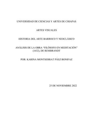 UNIVERSIDAD DE CIENCIAS Y ARTES DE CHIAPAS
ARTES VISUALES
HISTORIA DEL ARTE BARROCO Y NEOCLÁSICO
ANÁLISIS DE LA OBRA “FILÓSOFO EN MEDITACIÓN”
(1632), DE REMBRANDT
POR: KARINA MONTSERRAT PÁEZ BONIFAZ
25 DE NOVIEMBRE 2022
 