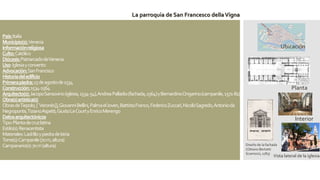 País:Italia
Municipio(s):Venecia
Informaciónreligiosa
Culto:Católico
Diócesis:PatriarcadodeVenecia
Uso:Iglesiayconvento
Advocación:SanFrancisco
Historiadeledificio
Primerapiedra:15deagostode1534
Construcción:1534-1564
Arquitecto(s):JacopoSansovino(iglesia,1534-54),AndreaPalladio(fachada,1564)yBernardinoOngarino(campanile,1571-81)
Obra(s)artística(s)
ObrasdeTiepolo,[`Veronés]],GiovanniBellini,PalmaelJoven,BattistaFranco,FedericoZuccari,NicolòSagredo,Antonioda
Negroponte,TizianoAspetti,GiustoLeCourtyEnricoMerengo
Datosarquitectónicos
Tipo:Plantadecruzlatina
Estilo(s):Renacentista
Materiales:LadrilloypiedradeIstria
Torre(s):Campanile(70m,altura)
Campanario(s):70m(altura)
Vista lateral de la iglesia.
Ubicación
Diseño de la fachada
(Ottavio Bertotti
Scamozzi, 1783)
Interior
Planta
La parroquia de San Francesco dellaVigna
 