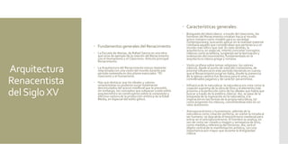 Arquitectura
Renacentista
delSigloXV
 Fundamentos generales del Renacimiento
 La Escuela de Atenas, de Rafael Sanzio es una obra
que sirve de ejemplo de la relación del Renacimiento
con el Humanismo y el Clasicismo. Artículo principal:
Renacimiento
 La Arquitectura del Renacimiento estuvo bastante
relacionada con una visión del mundo durante ese
período sostenida en dos pilares esenciales: *El
clasicismo y el humanismo.
 Hay que destacar que los ideales y valores
renacentistas no pudieron surgir totalmente
desvinculados del acervo medieval que le precedió,
sin embargo, los conceptos que subyacen a este estilo
arquitectónico se construyeron sobre la consciente y
efectiva ruptura de la producción artística de la Edad
Media, en especial del estilo gótico.
 Características generales:
 Búsqueda del ideal clásico: a través del clasicismo, los
hombres del Renacimiento miraban hacia el mundo
greco-romano como modelo para su sociedad
contemporánea, buscando aplicar en la realidad material
cotidiana aquello que consideraban que pertenecía a un
mundo más idílico que real. En este sentido, la
arquitectura, en especial, intentó concretar conceptos
clásicos como la belleza, surgiendo así la teorización y
ordenación del movimiento, fundamentado en la
arquitectura clásica griega y romana.
 Visión profana sobre temas religiosos: los valores
clásicos, desde el punto de vista del cristianismo, de
enorme influencia en este período (teniendo en cuenta
que el Renacimiento surge en Italia, donde la presencia
de la Iglesia católica fue decisiva para el arte), eran
considerados paganos y de carácter pecaminoso.
 Influencia de la naturaleza: la naturaleza era vista como la
creación suprema de la obra de Dios y el elemento más
próximo a la perfección (otro de los ideales que había que
buscar a través de la estética clásica). Así, se pasa de la
búsqueda de la inspiración en la naturaleza, a la
inspiración en las formas de la propia naturaleza, tal
como proponen los clásicos, convirtiéndose esto en un
valor autónomo.
 Antropocentrismo y humanismo: además de la
naturaleza como creación perfecta, se vuelve la mirada al
ser humano: se deja atrás el teocentrismo medieval para
entrar en el antropocentrismo. El hombre se analiza, en
vez de como ser creado a imagen y semejanza de Dios,
como medida y referencia del Universo. Así, será el
objeto central de la manifestación artística, con una
importancia aún mayor que durante la Antigüedad
clásica.
 