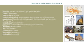 Dirección: Piazza di San Lorenzo, 9, 50123 Firenze FI, Italia
Estilo(s): Renacentista
Construcción: 1418-1470
Estilos arquitectónicos: Arquitectura románica, Arquitectura del Renacimiento
Arquitecto(s): Filippo Brunelleschi (1422-1446), Michelozzo (1446-1457) y Antonio
Manetti (1457-?)
Fundador(es): Cosme de Médici
Tipo: planta basilical de tres naves laterales y capillas laterales
Materiales: Mármol y piedra
Uso: culto ordinario
Estatus: basílica menor
Advocación: San Lorenzo
Declaración: Inmemorial
BASÍLICA DE SAN LORENZO DE FLORENCIA
Mapa de localización
Planta Exterior
Interior
Remodelación
Panorámica
Fachada Principal
 