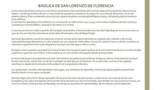 La SacristíaVieja de San Lorenzo es uno de los monumentos más importantes de la primera etapa de la arquitectura Renacentista
italiana. Constituye el desarrollo de un nuevo estilo de arquitectura basado en la proporción, la unidad de elementos y el uso de
ordenes clásicos. Está considerada como el primer espacio de planta centralizada del Renacimiento, influyendo posteriormente en
otros edificios.
La sacristía fue diseñada por Brunelleschi y su construcción se realizó entre 1421 y 1440, como anexo a la Basílica de San Lorenzo y
costeado por la familia Medici, situando en el interior sus tumbas.
La sacristía se sitúa en el lado izquierdo del transepto de la basílica. Comenzó a llamarse SacristíaVieja después de la construcción en
1510 de otra sacristía (Sacristía Nueva) al otro lado del transepto, obra de MiguelÁngel.
SacristíaVieja (planta y sección)La planta se compone a través de las figuras geométricas regulares del cuadrado y del círculo,
traduciéndose espacialmente en un cubo cubierto con una cúpula de media esfera. Aunque la cúpula no tiene un diseño novedoso, lo
realmente original fue la forma de integrarla en la proporción del espacio inferior a ésta.
El espacio interior guarda una proporción tal que el radio de la cúpula es igual a la altura de la zona intermedia de arcos no estructurales
y pechinas e igual a la zona inferior. A este espacio se une otro similar más pequeño dónde se sitúa el altar.
El interior del espacio principal está articulado rítmicamente por pilastras que enfatizan el espacio unitario. Estas pilastras no tienen
función estructural, siendo esto una de las novedades introducidas por el arquitecto. El uso del orden corintio en los capiteles
constituye un legado de los estudios de Brunelleschi de la arquitectura Romana.
La cúpula mayor, nervada, está repartida en doce gajos, que simbolizan los Apóstoles, mientras la cúpula pequeña representa la
bóveda celeste con los signos zodiacales.
SacristíaVieja (vista interior de las cúpulas)El interior de la Sacristía está policromado. La decoración con historias de San Juan
Evangelista y los cuatro evangelistas de los tondos de las pechinas son obra de Donatello, que también hizo dos puertas en bronce, así
como sus relieves. Estas puertas son llamadas, por las figuras que están ahí representadas, de los mártires y de los Apóstoles.
BASÍLICA DE SAN LORENZO DE FLORENCIA
 