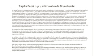La capilla Pazzi es una obra arquitectónica del quattrocento italiano realizada por el arquitecto, escultor e inventor Filippo Brunelleschi (1377-1446) en
1441, de hecho la capilla quedó inconclusa a causa de la muerte del humanista. Esta capilla privada fue encargada por la familia Pazzi, banqueros
toscanos que se instalaron en Florencia en el Siglo XIV. La obra se sitúa en el primer claustro de la iglesia de SantaCroce, una basílica cuyo modelo
primitivo fue diseñado por elAndrea diCambio y que con los siglos fue recibiendo distintas remodelaciones.
El espacio diseñado por Brunelleschi obedece a la estética renacentista: el número, el modulo, la simetría… son una constante en su producción. El
acceso a la capilla mortuoria de los Pazzi se realizaba por un pórtico rectangular dividido en cinco paños diferentes. Las seis columnas de orden
compuesto separan los paños y soportan un grueso entablamento decorado con motivos ovalados que da acceso al ático. Este cuerpo adquiere gran
importancia puesto que en él destaca la repetición modular que también observaremos en el interior; pilastras corintias adosadas al muro separan
cinco paños del ático: en los laterales se observa el esquema geométrico dividiendo cada paño en cuadro partes mientras que el central se articula
como un gran arco de medio triunfo que remite a los modelos romanos de arcos triunfales. Para cerrar el pórtico una voluptuosa cornisa ilumina el
interior a través de las ventanas serlianas abiertas en el paramento. La estructura del pórtico sigue los esquemas de Brunelleschi a pesar de haber sido
realizado tras la muerte del humanista.
En el interior la capilla muestra una planta de cruz griega la cual es desarrollada por Brunelleschi de manera magistral logrando combinar el eje
longitudinal que nos lleva desde el pórtico hasta el altar con la centralización de la gran cúpula que rige el espacio. Esta conjunción de modelo
centralizado y longitudinal es tan sólo un primer precedente de las iglesias de tipo jesuítico que el arquitectoVignola logra llevar a su máxima
expresión en el Barroco.
La capilla es un derroche de virtud, proporción y razones matemáticas. Brunelleschi empleando la proporción aurea o divina proporción, estable una
repetición modular en el espacio interior que se conjuga con el ritmo de la policromía de los materiales; es como si todos y cada uno de los elementos
que Brunelleschi utilizó en la construcción de la Capilla Pazzi danzaran a un ritmo totalmente sincronizado e idealizado, un movimiento ascensional
que tiene su máximo esplendor en la fastuosa cúpula central de inspiración romana.
Este espacio interior sería la inspiración del mismísimo Miguel Ángel para la construcción de una capilla en una de las iglesias diseñadas por
Brunelleschi, La Sacristía Nueva en la iglesia de San Lorenzo.
A la muerte de Brunelleschi otros arquitectos trabajaron en laCapilla Pazzi entre ellos cabe destacar las intervenciones de Michelozzo o Maiano así
como la decoración de tondos azulados de Luca della Robbia que también encontramos en otros edificios proyectados por Brunelleschi como el
Hospital de los Inocentes.
Capilla Pazzi, 1441, última obra de Brunelleschi.
 