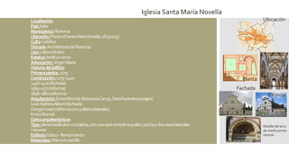 Localización
País:Italia
Municipio(s):Florencia
Ubicación:PiazzadiSantaMariaNovella,18(50123)
Culto:Católico
Diócesis:ArchidiócesisdeFlorencia
Uso:cultoordinario
Estatus:basílicamenor
Advocación:VirgenMaría
Historiadeledificio
Primerapiedra: 1279
Construcción:1279–1420
1456–1470(fachada)
1565–1571(reforma)
1858–1860(reforma)
Arquitecto(s):EnricoRomoli,RistorodaCampi,SistoFiorentino(origen)
LeonBattistaAlberti(fachada)
GiorgioVasari(reformacoroyaltareslaterales)
EnricoRomoli
Datosarquitectónicos
Tipo:plantabasilicalencruzlatina,conunanavecentralmuyaltayanchaydosnaveslaterales
menores
Estilo(s):Gótico-Renacimiento
Materiales:Mármolyladrillo
Ubicación
Planta
Interior
Iglesia Santa María Novella
Fachada
Exterior
Detalle del arco
de medio punto
central.
 