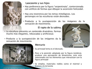 Laocoonte y sus hijos
• Hay preferencia por la figura “serpentinata”, contorsionada
con artificio de formas que dibujan la ascensión helicoidal.
• Hay una reverencia por los temas mitológicos. Los
personajes en las esculturas están desnudos.
• Producto a la yuxtaposición de las imágenes da la
sensación de movimiento.
El rapto de la sabina.
• La escultura presenta un contenido dramático, formas
mucho más elegantes, rebuscadas y artificiosas
• Producto a la yuxtaposición de las imágenes da la
sensación de movimiento.
Mercurio
• Su principal tema es el desnudo.
• Pese a la posición adoptada por la figura (estática),
produce una percepción de dinamismo, esto esta
relacionado con los elementos que interactúan con la
figura principal
• Se empleo, materiales nobles como el mármol y
bronce y la terracota
 