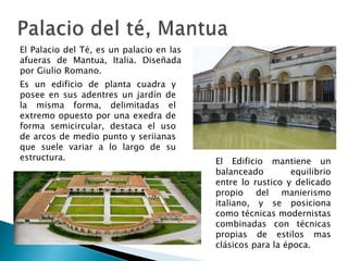 El Palacio del Té, es un palacio en las
afueras de Mantua, Italia. Diseñada
por Giulio Romano.
Es un edificio de planta cuadra y
posee en sus adentres un jardín de
la misma forma, delimitadas el
extremo opuesto por una exedra de
forma semicircular, destaca el uso
de arcos de medio punto y seriianas
que suele variar a lo largo de su
estructura. El Edificio mantiene un
balanceado equilibrio
entre lo rustico y delicado
propio del manierismo
italiano, y se posiciona
como técnicas modernistas
combinadas con técnicas
propias de estilos mas
clásicos para la época.
 