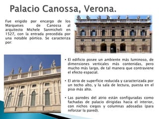 • El edificio posee un ambiente más luminoso, de
dimensiones verticales más contenidas, pero
mucho más largo, de tal manera que contraviene
el efecto espacial.
• El atrio de superficie reducida y caracterizada por
un techo alto, y la sala de lectura, puesta en el
piso más alto.
• Las paredes del atrio están configuradas como
fachadas de palacio dirigidas hacia el interior,
con nichos ciegos y columnas adosadas (para
reforzar la pared).
Fue erigido por encargo de los
Marqueses de Canossa al
arquitecto Michele Sanmicheli en
1527, con la entrada precedida por
una notable pórtico. Se caracteriza
por:
 