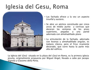 • Las fachada ofrece a la vez un aspecto
triunfal y austero.
• Se abre un pórtico constituido por cinco
arcos de medio punto y cornisas que
decoran las ventanas de los pisos
superiores, pegadas a una pared
adornada con almohadillado plano
• La articulación de la fachada, adornada
con lesenas y almohadillado angular, es
todavía clásica, pero el friso ricamente
decorado, que corre hasta la parte más
alta del edificio.
La Iglesia del Gesù situada en la plaza del Gesù en Roma, es la primera iglesia
jesuita, originalmente propuesta por Miguel Ángel, llevada a cabo por Jacopo
Vignola y Giacomo della Porta.
 